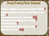 True/False/Not Stated. Professor Higgins is an expert in Indian dialects. Professor and the Colonel met first time in the park. The Colonel came from other town. Eliza had bad phonetics and manners. Teddy liked Eliza. Nobody believed Eliza could be a lady. Eliza failed the test. T F NS