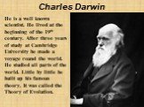 Charles Darwin. He is a well known scientist. He lived at the beginning of the 19th century. After three years of study at Cambridge University he made a voyage round the world. He studied all parts of the world. Little by little he built up his famous theory. It was called the Theory of Evolution.
