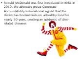 Ronald McDonald was first introduced in 1963. In 2010, the advocacy group Corporate Accountability International argued that the clown has hooked kids on unhealthy food for nearly 50 years, creating an epidemic of diet-related diseases