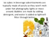 Ice cubes in beverage advertisements are typically made of acrylic so they won’t melt under hot photography lights or move around. Bubbles are made by adding detergent, and water is added so light will filter through better