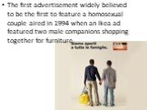 The first advertisement widely believed to be the first to feature a homosexual couple aired in 1994 when an Ikea ad featured two male companions shopping together for furniture