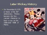 Later Mickey History. On November18,1978, in honor of his 50th anniversary, Mickey became the first cartoon character to have a star on the Hollywood Walk of Flame.