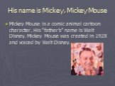 His name is Mickey, Mickey Mouse. Mickey Mouse is a comic animal cartoon character. His “father’s” name is Walt Disney. Mickey Mouse was created in 1928 and voiced by Walt Disney.