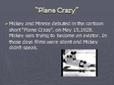 “Plane Crazy”. Mickey and Minnie debuted in the cartoon short “Plane Crazy”, on May 15,1928. Mickey was trying to become an aviator. In those days films were silent and Mickey didn’t speak.