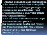 Johann Sebastian Bach wurde am 21. März 1685 als Sonh eines Stadtpfeifers in Eisenach in Thüringen geborgen. Er stammte aus einer Musiker – und Musikantenfamilie. Sein Vater erteilte ihm Violinunterricht. Auch mit dem Cembalo und der Orgel wurde er vertraut gemacht. Die bekanntesten Werke sind “Kuns