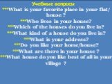 ***What is your favorite рlace in your flat/ house ? ***Who lives in your house? ***Which of the houses do you live in? ***What kind of a house do you live in? ***What is your address? ***Do you like your home/house? ***What are there in your house ? ***What house do you like best of all in your vil