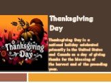 Thanksgiving Day. Thanksgiving Day is a national holiday celebrated primarily in the United States and Canada as a day of giving thanks for the blessing of the harvest and of the preceding year.