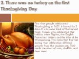 First time people celebrated Thanksgiving in 1621. It lasted for 3 days. It was some kind of the harvest feast. People who celebrated that holiday were Pilgrims, the English Protestant settlers and the tribe of the Wampanoag. The menu that they had during that celebration differed greatly from the m