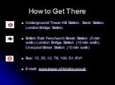 How to Get There. Underground: Tower Hill Station. Bank Station. London Bridge Station. British Rail: Fenchurch Street Station (5 min walk), London Bridge Station (10 min walk), Liverpool Street Station (10 min walk) Bus: 15, 25, 42, 78, 100, D1, RV1 E-mail: www.tower-of-london.org.uk