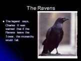 The Ravens. The legend says, Charles II was warned that if the Ravens leave the Tower, the monarchy would fall.