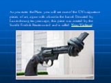 As you enter the Plaza you will see one of the UN's signature pieces of art, a gun with a knot in the barrel. Donated by Luxembourg ten years ago, this piece was created by the Swede Fredrik Reuterswärd and is called Non-Violence'.