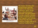The family sits at the table during dinner and offer prayer to the God for his continuous grace. People dress different colorful costumes and go to parade. It is also a time for relatives living in different places to come together and celebrate. In these days the most American people watch on TV Am