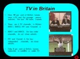 TV in Britain. Over 99 per cent of British homes have a TV and the average person watches “the box” 26 hours a week. There are 4 TV channels in Britain: BBC1, BBC2, ITV and Channel 4. BBC1 and BBC2, the two state channels, do not show adverts. ITV and Cannel 4, the two independent channels, do show 