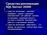Средства репликации SQL Server 2000. Средства репликации позволяют передавать данные отдельным пользователям или рабочим группам, оптимизирую производительность системы и позволяя пользователям работать в автономном режиме. Средства репликации гарантируют, что данные на различных компьютерах будут с