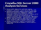 Службы SQL Server 2000 Analysis Services. Данные службы предназначены для анализа данных, находящихся в хранилищах и киосках данных SQL Server 2000. Некоторые аналитические процессы занимают слишком много времени, если выполняются традиционными запросами OLTP систем. Для ускорения можно периодически