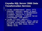 Службы SQL Server 2000 Data Transformation Services. Службы преобразования данных (DTS) позволяют загружать данные из одного источника, выполнять их преобразование и сохранять результаты в другом источнике (например, отдельной БД или в многомерном кубе данных). Службы DTS могут работать с различными
