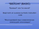 "БЕЙСИК" (BASIC). "базовый" или "основной" Beginner's all purpose symbolic instruction code "Многоцелевой язык символических команд для начинающих".