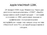 Apple Macintosh 128K. 24 января 1984 года: Макинтош. Через два дня после выхода рекламы «1984″, «Apple» представила свой новый продукт — который, в отличие от IBM, располагал мышью и графическим пользовательским интерфейсом– начав тем самым спор на тему «Macintosh или PC», который продолжается и сег