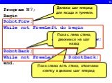 14. Program N7; Begin RobotForw; While not FreeLeft do begin Select; RobotForw; end; RobotBack; While not FreeLeft do RobotBack; end. Делаем шаг вперед для входа в туннель. Пока слева есть стена, отмечаем клетку и делаем шаг вперед. Возвращаемся обратно в туннель. Пока с лева стена, движемся на шаг 