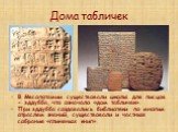 Дома табличек. В Месопотамии существовали школы для писцов - эддубба, что означало «дом табличек». При эддубба создавались библиотеки по многим отраслям знаний, существовали и частные собрания «глиняных книг».