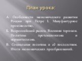 План урока: А. Особенности экономического развития России при Петре I. Мануфактурное производство. Б. Всероссийский рынок. Внешняя торговля. Политика протекционизма и меркантилизма. В. Социальная политика и её последствия. Итоги экономических преобразований.