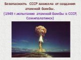 Безопасность СССР зависела от создания атомной бомбы. (1949 г.испытание атомной бомбы в СССР, Семипалатинск)