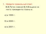 Найдите правильный ответ. В.В.Путин сменил Б.Н.Ельцина на посту президента страны в: а) в 1999 г. б) в 2000 г. в) в 2001 г.