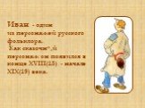 Иван - один из персонажей русского фольклора. Как сказочный персонаж он появился в конце XVIII(18) - начале XIX(19) века.