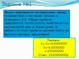 Задание №1. Акции предприятия распределены между государством и частными лицами в отношении 3:2. Общая прибыль предприятия после уплаты налогов за год составила 63 млн. р. Какая сумма (в рублях) из этой прибыли должна пойти на выплату частным акционерам? Решение: 3х+2х=63000000 5х=63000000 х=2500000