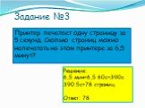 Задание №3. Принтер печатает одну страницу за 5 секунд. Сколько страниц можно напечатать на этом принтере за 6,5 минут? Решение: 6,5 мин=6,5∙60с=390с 390:5с=78 страниц. Ответ: 78