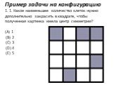 Пример задачи на конфигурацию 1. 1. Какое наименьшее количество клеток нужно дополнительно закрасить в квадрате, чтобы полученная картинка имела центр симметрии? (А) 1 (В) 2 (С) 3 (D) 4 (E) 5