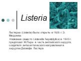 Listeria. Листерии (Listeria) были открыты в 1926 г. Э. Мюрреем. Название (вместо Listerella hepatolytica) в 1940 г. предложил Ж.Пири в честь английского хирурга, создателя антисептического направления в хирургии Джозефа Листера