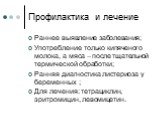 Профилактика и лечение. Раннее выявление заболевания; Употребление только кипяченого молока, а мяса – после тщательной термической обработки; Ранняя диагностика листериоза у беременных ; Для лечения: тетрациклин, эритромицин, левомицетин.