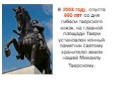 В 2008 году, спустя 690 лет со дня гибели тверского князя, на главной площади Твери установлен конный памятник святому хранителю земли нашей Михаилу Тверскому.