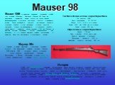 Mauser 98. Mauser G98 — немецкая винтовка, созданная в 1898 году фирмой «Маузер». Винтовка Маузер 98 была на вооружении германской армии вплоть до конца Второй Мировой войны и получила репутацию простого и надёжного оружия. Такие особенности винтовки, как высокая прочность ствольной коробки и узла з