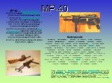MP-40. MP-40 — пистолет-пулемёт, разработанный Генрихом Фоллмером, применялся в вооружённых силах Германии во Второй мировой войне. Иногда его ошибочно называют «Шмайссер». Возможно, это связано с тем, что до MP-40 на вооружении германской армии находились пистолеты-пулемёты конструкции Хуго Шмайссе