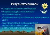 Результативность: Создание экологической среды; Разработка диагностического инструментария. Создание научного общества дошкольников ДОУ; Систематизация информационно – методического материала по экологическому воспитанию.