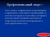 Профессиональный спорт –. часть спорта, направленная на организацию и проведение спортивных соревнований, за участие в которых и подготовку к которым в качестве своей основной деятельности спортсмены получают вознаграждение и (или) заработную плату.