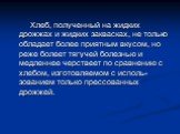 Хлеб, полученный на жидких дрожжах и жидких заквасках, не только обладает более приятным вкусом, но реже болеет тягучей болезнью и медленнее черствеет по сравнению с хлебом, изготовляемом с исполь-зованием только прессованных дрожжей.