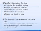 I. Whether the weather be fine, or whether the weather be not. Whether the weather be cold, or whether the weather be hot. We'll weather the weather whether we like it or not. II. Can you can a can as a canner can can a can? Сможешь ли ты законсервировать консервы так, как может законсервировать кон