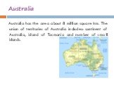 Australia. Australia has the area about 8 million square km. The union of territories of Australia includes: continent of Australia, island of Tasmania and number of small islands.