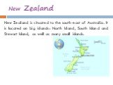 New Zealand. New Zealand is situated to the south-east of Australia. It is located on big islands: North Island, South Island and Stewart Island, as well as many small islands.