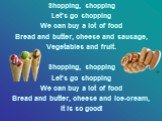 Shopping, shopping Let’s go shopping We can buy a lot of food Bread and butter, cheese and sausage, Vegetables and fruit. Shopping, shopping Let’s go shopping We can buy a lot of food Bread and butter, cheese and ice-cream, It is so good!