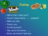 Dialog. Hello! Can I help you? Could I have some ……, please? Here you are. Thank you. Anything else? Yes, give me some……. . Sorry, we haven’t got any.