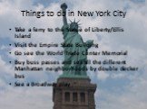 Things to do in New York City. Take a ferry to the Statue of Liberty/Ellis Island Visit the Empire State Building Go see the World Trade Center Memorial Buy buss passes and see all the different Manhattan neighborhoods by double decker bus See a Broadway play
