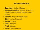 . . . More India Facts. Currency: Indian Rupee Name Derivation: Indus, which is derived from the Old Persian word Hindu. Animal: Royal Bengal Tiger Bird: Indian Peacock Flower: Lotus Tree: Banyan Fruit: Mango Sport: Field Hockey