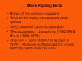 . . . More Kipling facts. Editor of his school magazine Worked for many newspapers post school 1892, Married Caroline Balestier Two daughters – Josephine (1892-99) & Elsie (1896-1976) One son – John (1897-1915) died in WWI – Rudyard suffered gastric ulcers from his worry over his son.