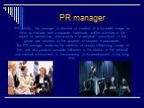 PR manager. PR activity – the manager is directed on creation of a favorable image as firms as a whole, and a separate trademark, unlike activities of the expert for advertizing, whose work is an advance (promotion) of the goods and services for the purpose of increase in purchases. The PR manager a