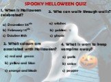 SPOOKY HELLOWEEN QUIZ 1. When is Halloween celebrated? a) December 25th b) February 14th c) October 31th. 2. What colours are associated with Halloween? a) red and green b) yellow and blue c) orange and black 3. Who can walk through walls? a) witches b) goblins c) ghosts. 4. What is worn to keep vam