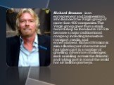 Richard Branson is an entrepreneur and businessman, who founded the Virgin group of more than 400 companies. The Virgin group grew from a small record shop he founded in 1972, to become a major multinational company including interests in transport, media, and entertainment. Richard Branson is also 